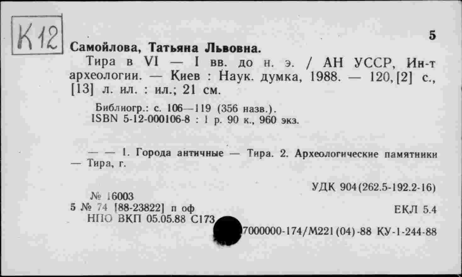 ﻿К (2
» * 1 I Самойлова, Татьяна Львовна.
Тира в VI — I вв. до н. э. / АН УССР, Ин-т археологии. — Киев : Наук, думка, 1988. — 120, [2] с., [13] л. ил. : ил.; 21 см.
Библиогр.: с. 106—119 (356 назв.).
ISBN 5-12-000106-8 : 1 р. 90 к., 960 экз.
5
— — 1. Города античные — Тира. 2. Археологические памятники — Тира, г.
УДК 904(262.5-192.2-16) № 16003
5 № 74 [88-23822] п оф	ЕКЛ 5 4
НПО ВКП 05.05.88 С173^^
^■7000000-174/М221 (04)-88 КУ-1-244-88